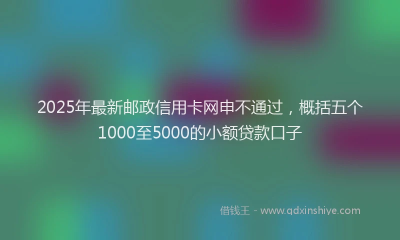 2025年最新邮政信用卡网申不通过，概括五个1000至5000的小额贷款口子