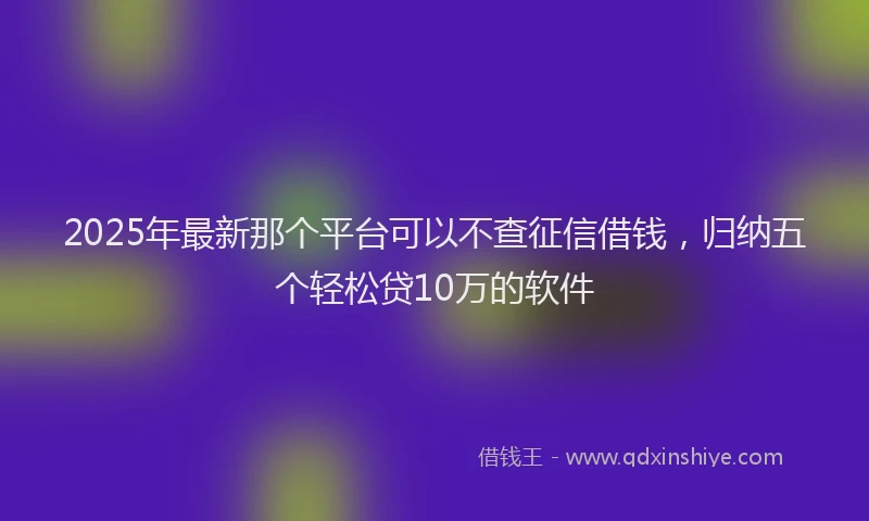 2025年最新那个平台可以不查征信借钱，归纳五个轻松贷10万的软件