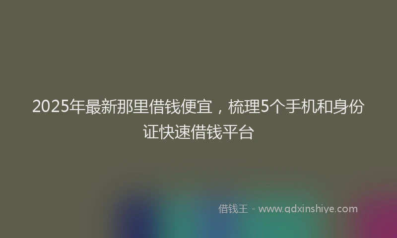 2025年最新那里借钱便宜，梳理5个手机和身份证快速借钱平台