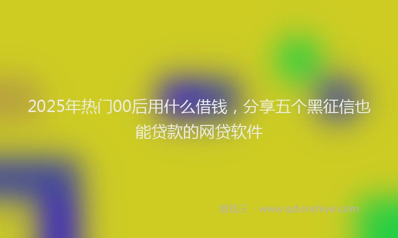 2025年热门00后用什么借钱，分享五个黑征信也能贷款的网贷软件