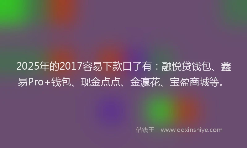 2025年的2017容易下款口子有：融悦贷钱包、鑫易Pro+钱包、现金点点、金瀛花、宝盈商城等。