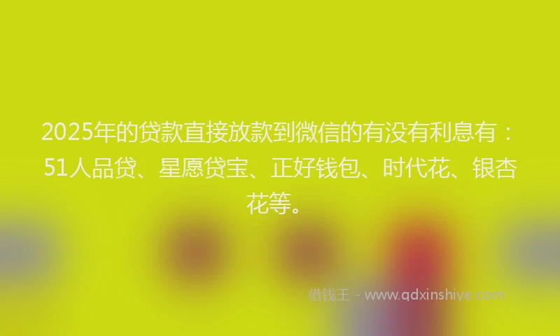 2025年的贷款直接放款到微信的有没有利息有：51人品贷、星愿贷宝、正好钱包、时代花、银杏花等。