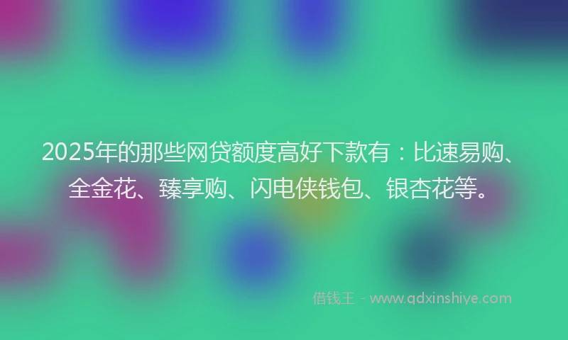 2025年的那些网贷额度高好下款有：比速易购、全金花、臻享购、闪电侠钱包、银杏花等。