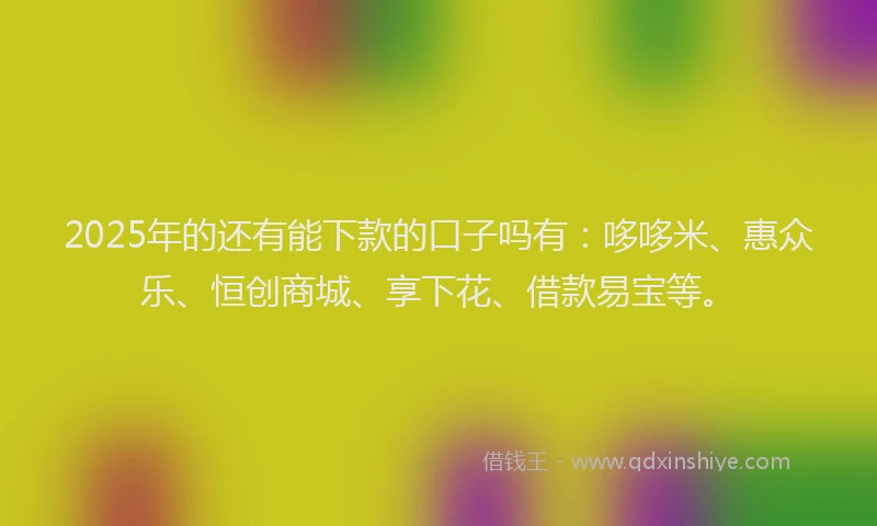 2025年的还有能下款的口子吗有：哆哆米、惠众乐、恒创商城、享下花、借款易宝等。