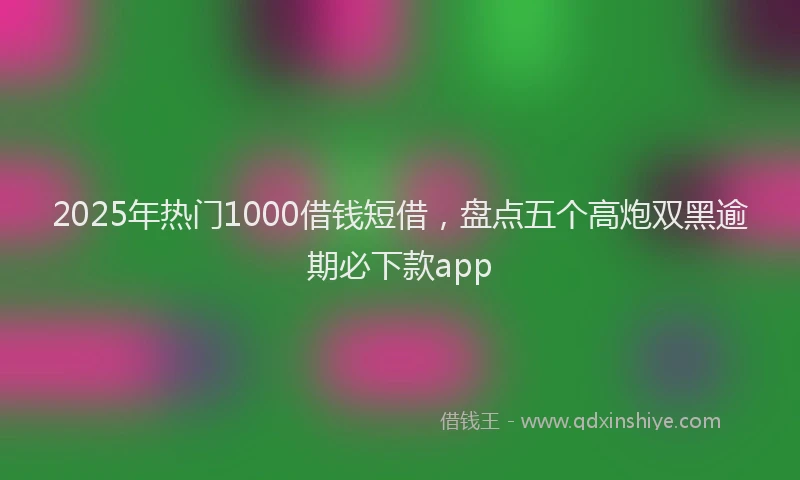 2025年热门1000借钱短借，盘点五个高炮双黑逾期必下款app