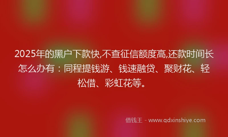 2025年的黑户下款快,不查征信额度高,还款时间长怎么办有：同程提钱游、钱速融贷、聚财花、轻松借、彩虹花等。