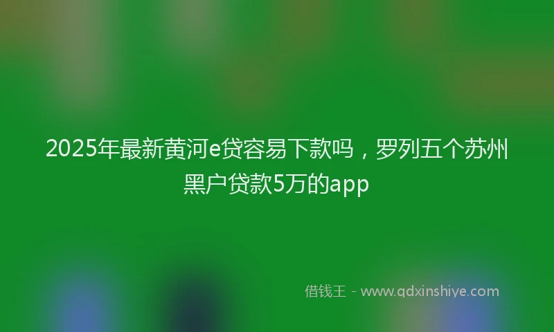 2025年最新黄河e贷容易下款吗，罗列五个苏州黑户贷款5万的app