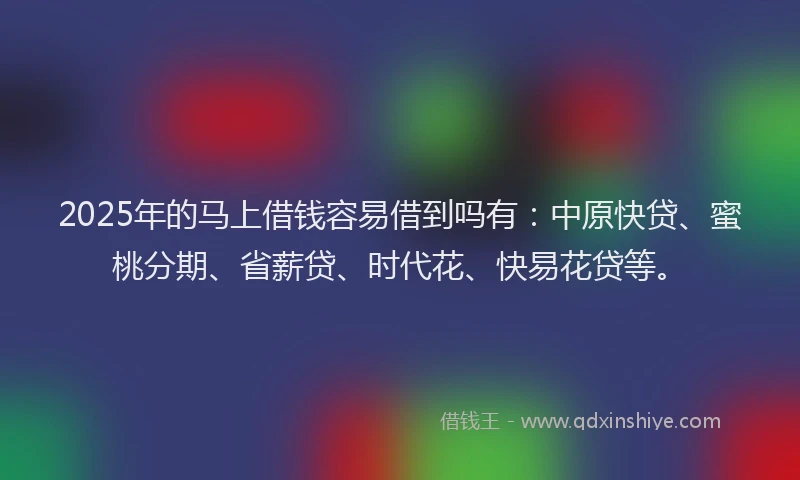 2025年的马上借钱容易借到吗有：中原快贷、蜜桃分期、省薪贷、时代花、快易花贷等。