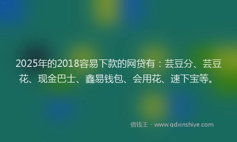 2025年的2018容易下款的网贷有：芸豆分、芸豆花、现金巴士、鑫易钱包、会用花、速下宝等。