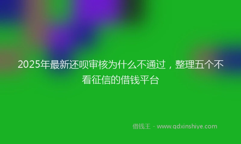 2025年最新还呗审核为什么不通过，整理五个不看征信的借钱平台