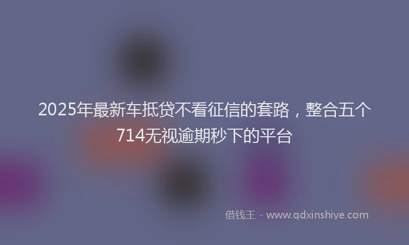 2025年最新车抵贷不看征信的套路，整合五个714无视逾期秒下的平台