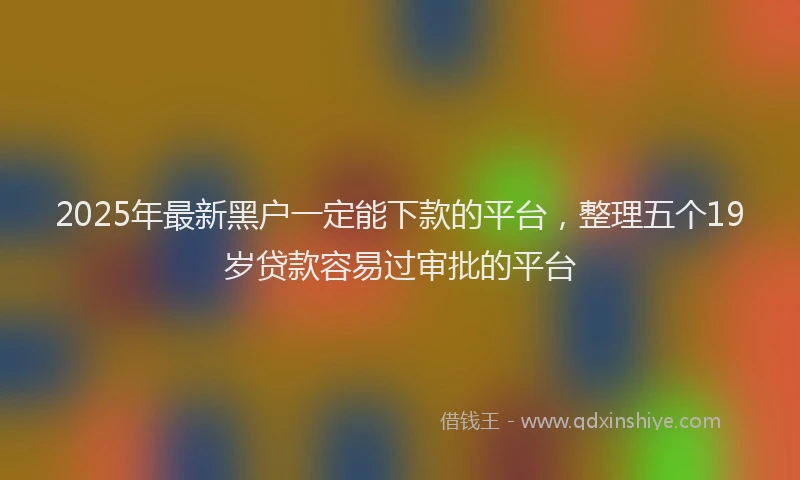 2025年最新黑户一定能下款的平台，整理五个19岁贷款容易过审批的平台