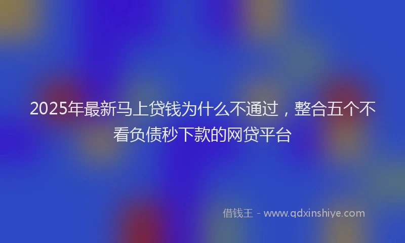2025年最新马上贷钱为什么不通过，整合五个不看负债秒下款的网贷平台