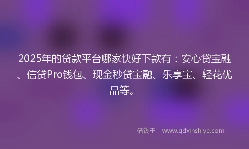 2025年的贷款平台哪家快好下款有：安心贷宝融、信贷Pro钱包、现金秒贷宝融、乐享宝、轻花优品等。