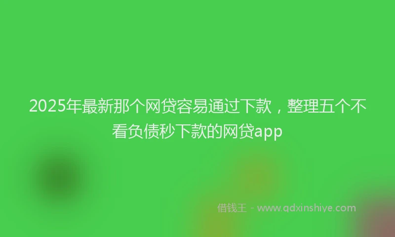 2025年最新那个网贷容易通过下款，整理五个不看负债秒下款的网贷app