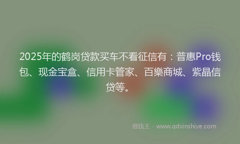 2025年的鹤岗贷款买车不看征信有：普惠Pro钱包、现金宝盒、信用卡管家、百樂商城、紫晶信贷等。