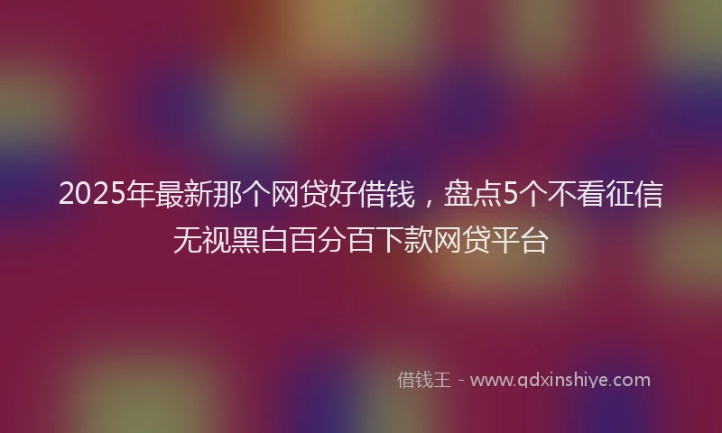 2025年最新那个网贷好借钱，盘点5个不看征信无视黑白百分百下款网贷平台