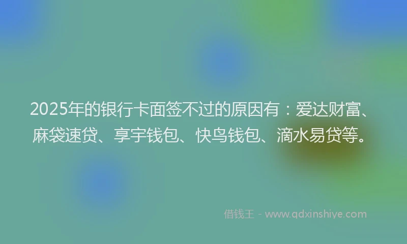 2025年的银行卡面签不过的原因有：爱达财富、麻袋速贷、享宇钱包、快鸟钱包、滴水易贷等。
