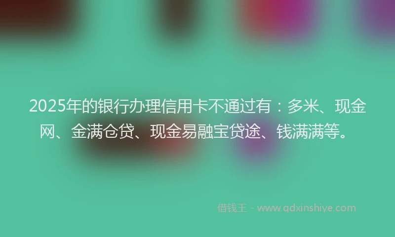 2025年的银行办理信用卡不通过有：多米、现金网、金满仓贷、现金易融宝贷途、钱满满等。