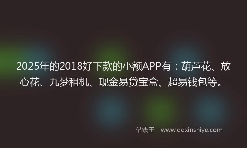 2025年的2018好下款的小额APP有：葫芦花、放心花、九梦租机、现金易贷宝盒、超易钱包等。
