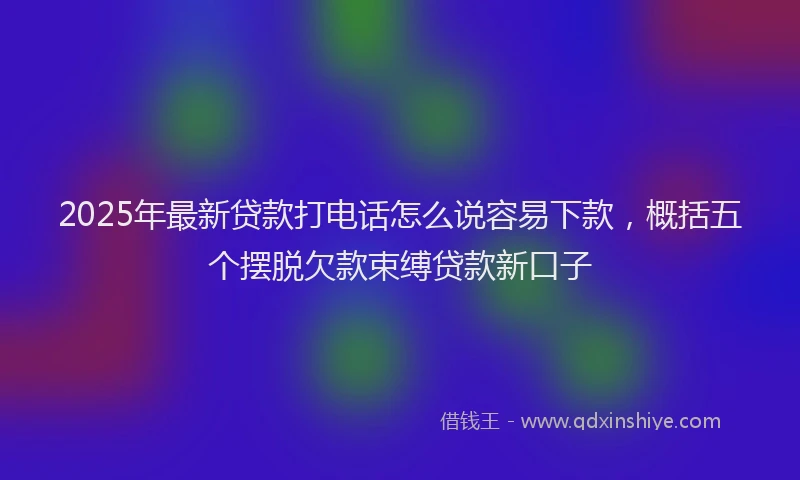 2025年最新贷款打电话怎么说容易下款，概括五个摆脱欠款束缚贷款新口子