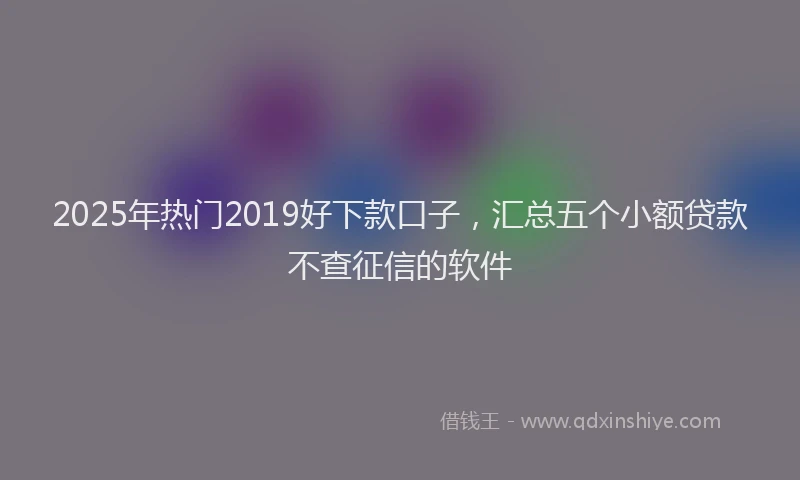 2025年热门2019好下款口子，汇总五个小额贷款不查征信的软件