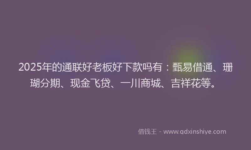 2025年的通联好老板好下款吗有：甄易借通、珊瑚分期、现金飞贷、一川商城、吉祥花等。