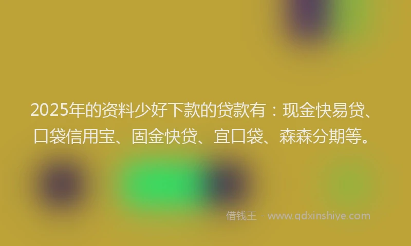 2025年的资料少好下款的贷款有：现金快易贷、口袋信用宝、固金快贷、宜口袋、森森分期等。