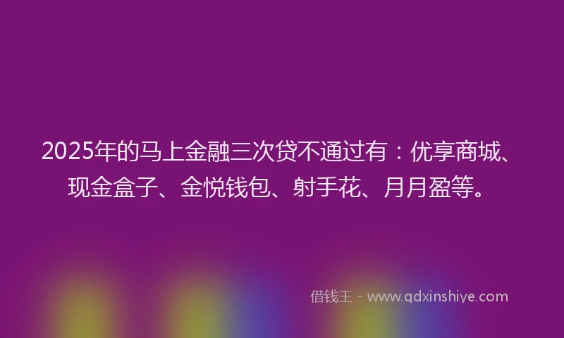 2025年的马上金融三次贷不通过有：优享商城、现金盒子、金悦钱包、射手花、月月盈等。