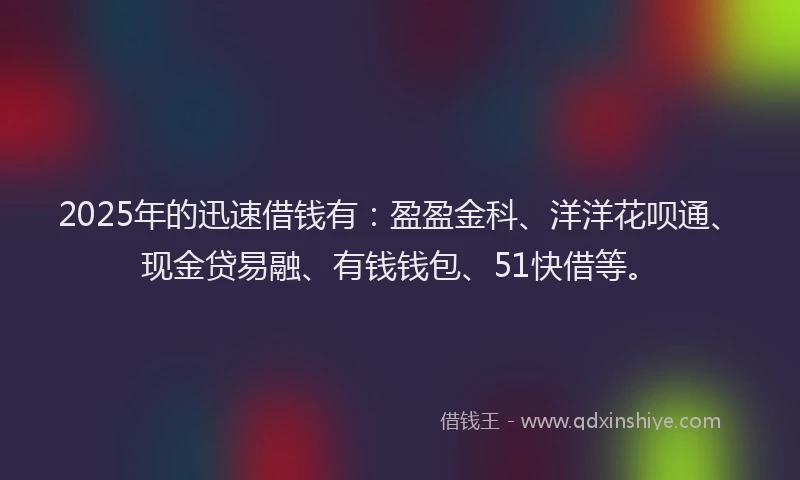 2025年的迅速借钱有：盈盈金科、洋洋花呗通、现金贷易融、有钱钱包、51快借等。
