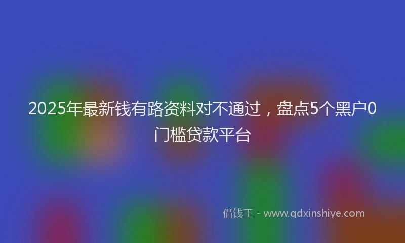 2025年最新钱有路资料对不通过，盘点5个黑户0门槛贷款平台