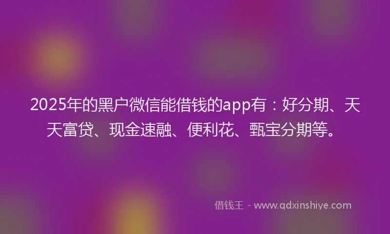 2025年的黑户微信能借钱的app有：好分期、天天富贷、现金速融、便利花、甄宝分期等。