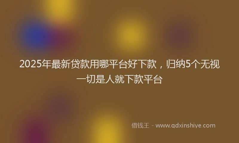 2025年最新贷款用哪平台好下款，归纳5个无视一切是人就下款平台