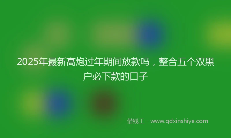 2025年最新高炮过年期间放款吗，整合五个双黑户必下款的口子