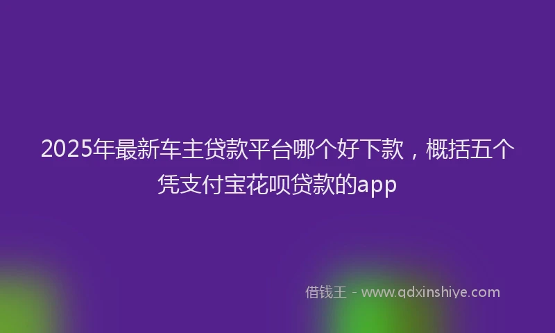 2025年最新车主贷款平台哪个好下款，概括五个凭支付宝花呗贷款的app