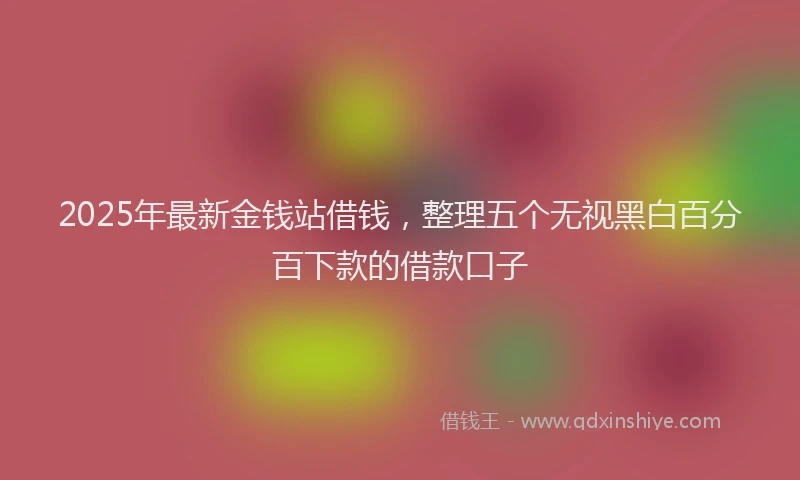2025年最新金钱站借钱，整理五个无视黑白百分百下款的借款口子