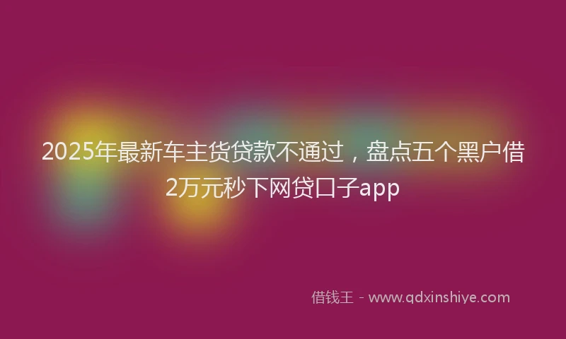 2025年最新车主货贷款不通过，盘点五个黑户借2万元秒下网贷口子app