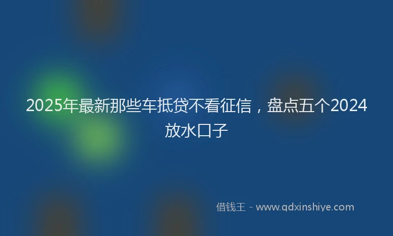 2025年最新那些车抵贷不看征信，盘点五个2024放水口子