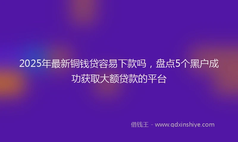 2025年最新铜钱贷容易下款吗，盘点5个黑户成功获取大额贷款的平台