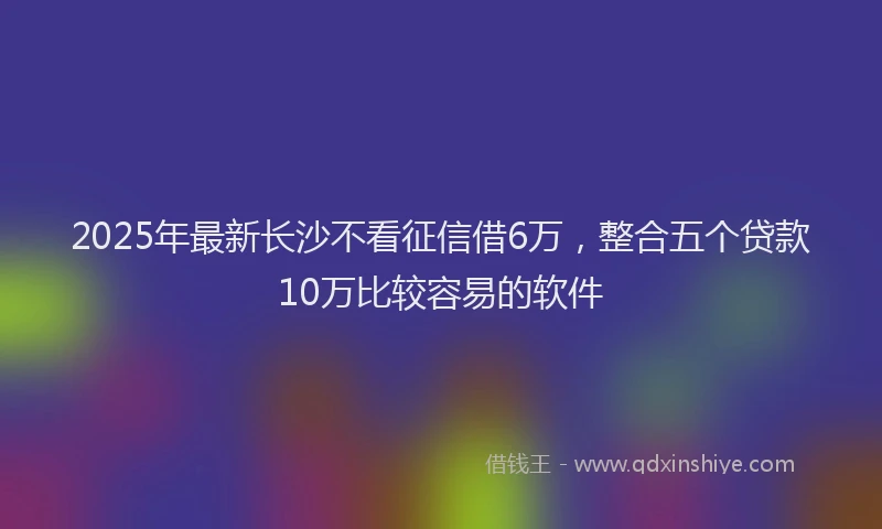 2025年最新长沙不看征信借6万，整合五个贷款10万比较容易的软件