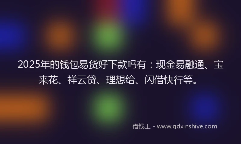 2025年的钱包易货好下款吗有：现金易融通、宝来花、祥云贷、理想给、闪借快行等。