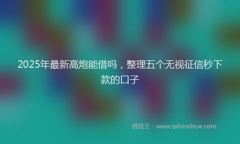 2025年最新高炮能借吗，整理五个无视征信秒下款的口子
