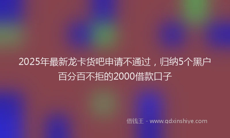 2025年最新龙卡货吧申请不通过，归纳5个黑户百分百不拒的2000借款口子