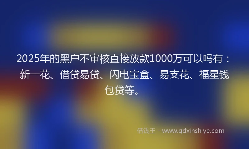 2025年的黑户不审核直接放款1000万可以吗有：新一花、借贷易贷、闪电宝盒、易支花、福星钱包贷等。