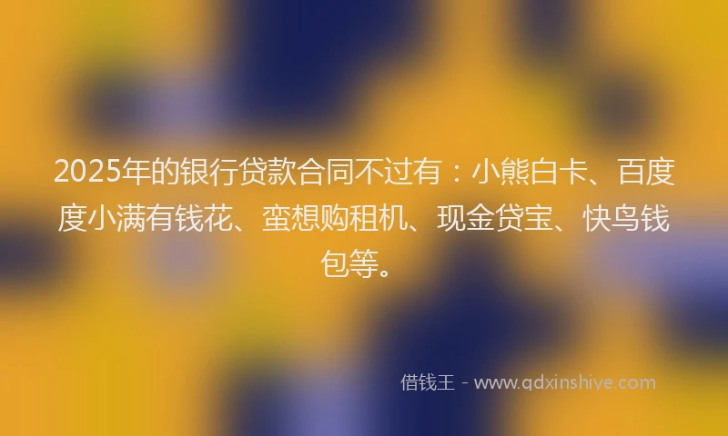 2025年的银行贷款合同不过有：小熊白卡、百度度小满有钱花、蛮想购租机、现金贷宝、快鸟钱包等。