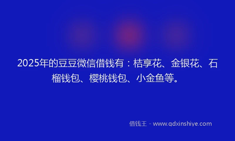 2025年的豆豆微信借钱有：桔享花、金银花、石榴钱包、樱桃钱包、小金鱼等。