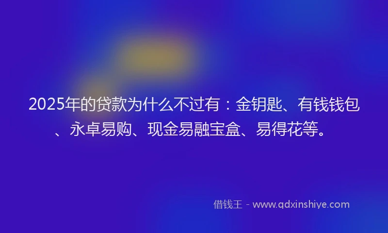 2025年的贷款为什么不过有：金钥匙、有钱钱包、永卓易购、现金易融宝盒、易得花等。