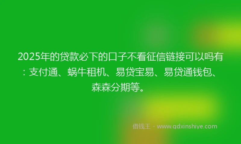 2025年的贷款必下的口子不看征信链接可以吗有：支付通、蜗牛租机、易贷宝易、易贷通钱包、森森分期等。