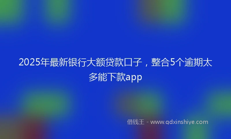 2025年最新银行大额贷款口子，整合5个逾期太多能下款app