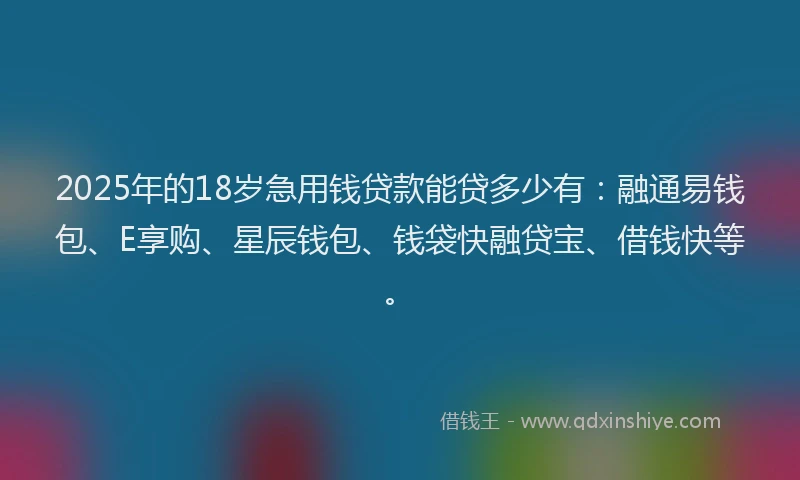 2025年的18岁急用钱贷款能贷多少有：融通易钱包、E享购、星辰钱包、钱袋快融贷宝、借钱快等。